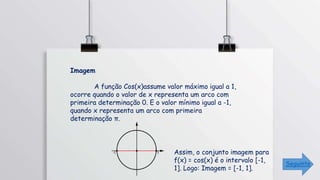 Imagem
A função Cos(x)assume valor máximo igual a 1,
ocorre quando o valor de x representa um arco com
primeira determinação 0. E o valor mínimo igual a -1,
quando x representa um arco com primeira
determinação π.
Assim, o conjunto imagem para
f(x) = cos(x) é o intervalo [-1,
1]. Logo: Imagem = [-1, 1].
Seguinte
 