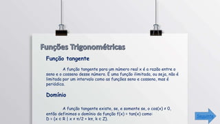 Função tangente
A função tangente para um número real x é a razão entre o
seno e o cosseno desse número. É uma função ilimitada, ou seja, não é
limitada por um intervalo como as funções seno e cosseno, mas é
periódica.
Domínio
A função tangente existe, se, e somente se, o cos(x) ≠ 0,
então definimos o domínio da função f(x) = tan(x) como:
D = {x ∈ R | x ≠ π/2 + kπ, k ∈ Z}.
Seguinte
 