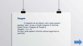 Imagem
A tangente de um número real x pode assumir
qualquer valor, já que a função tangente é ilimitada.
Dessa forma, a imagem da função é:
Imagem = ]-∞, ∞[
Ou seja, pode assumir infinitos valores negativos ou
positivos.
Seguinte
 