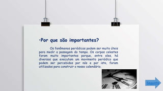 •Por que são importantes?
Os fenômenos periódicos podem ser muito úteis
para medir a passagem do tempo. Os corpos celestes
foram muito importantes porque, entre eles, há
diversos que executam um movimento periódico que
podem ser percebidos por nós e por isto, foram
utilizados para construir o nosso calendário.
Seguinte
 