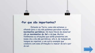 Estando na Terra, como nós estamos, e
olhando para o céu nós podemos perceber muitos
movimentos periódicos. Os mais fáceis de observar
são os movimentos do Sol e da Lua. Muitos
fenômenos ou situações que estão presentes em
nosso dia a dia são periódicos, isto é, de tempos em
tempos se repetem, e um outro exemplo que
colabora com essa afirmação é o nascer do sol e por
do sol.
Seguinte
 