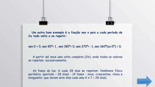 Um outro bom exemplo é a função sen x pois a cada período de
2π tudo volta a se repetir:
sen 0 = 0, sen 90º= 1 , sen 180º= 0, sen 270º= -1, sen 360º(ou 0º) = 0.
A partir daí mais uma volta completa (2π), onde todos os valores
se repetem sucessivamente.
As fases da lua: A cada 28 dias se repetem: fenômeno físico
periódico. (período - 28 dias) - (4 fases - nova, crescentes, cheia e
minguante- que duram sete dias cada uma 4 x 7 = 28 dias).
Seguinte
 