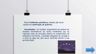 Estes fenômenos periódicos também são muito
usados em construção de gráficos.
Curiosidades: As funções trigonométricas podem ser
modelos matemáticos de vários fenômenos que se
repetem como as variações diárias na temperatura da
atmosfera terrestre, a pressão sanguínea do coração e
o nível de água em uma bacia marítima devido à sua
periodicidade.
Seguinte
 