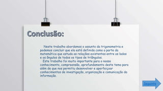 Seguinte
Neste trabalho abordamos o assunto da trigonometria e
podemos concluir que ela está definida como a parte da
matemática que estuda as relações existentes entre os lados
e os ângulos de todos os tipos de triângulos.
Este trabalho foi muito importante para o nosso
conhecimento, compreensão, aprofundamento deste tema para
além de que nos permitiu desenvolver e aperfeiçoar
conhecimentos de investigação, organização e comunicação da
informação.
 