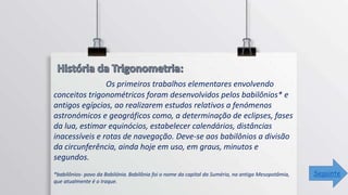 Os primeiros trabalhos elementares envolvendo
conceitos trigonométricos foram desenvolvidos pelos babilônios* e
antigos egípcios, ao realizarem estudos relativos a fenómenos
astronómicos e geográficos como, a determinação de eclipses, fases
da lua, estimar equinócios, estabelecer calendários, distâncias
inacessíveis e rotas de navegação. Deve-se aos babilônios a divisão
da circunferência, ainda hoje em uso, em graus, minutos e
segundos.
*babilônios- povo da Babilónia. Babilônia foi o nome da capital da Suméria, na antiga Mesopotâmia,
que atualmente é o Iraque.
Seguinte
 