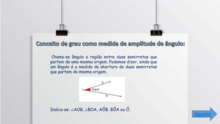 Chama-se ângulo a região entre duas semirretas que
partem de uma mesma origem. Podemos dizer, ainda que
um ângulo é a medida da abertura de duas semirretas
que partem da mesma origem.
Indica-se: ∠AOB, ∠BOA, AÔB, BÔA ou Ô.
Seguinte
 