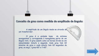 A amplitude de um ângulo mede-se através de
um transferidor.
O grau é a unidade base do sistema
sexagesimal e corresponde à nonagésima parte de um
ângulo reto. O grau (assim como as horas) divide-se em
subunidades: minuto e segundo. Cada grau tem 60
minutos de grau e cada minuto tem 60 segundos de
grau, ou seja, 1 grau=60’ e 1’=60’’.
Seguinte
 