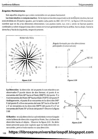 Lumbreras Editores Trigonometría
Ángulos Horizontales
Son aquellos ángulos que están contenidos en un plano horizontal.
La rosa náutica o com pás marino: Es la representación esquemática de la brújula náutica, la cual
está dividida en 32 partes iguales, por lo tanto cada parte es 360-^32 = 11° 15'; la figura 2.58 muestra el
nombre que se da a las diferentes direcciones. Los puntos norte, sur, este y oeste se llaman puntos
cardinales y sobre el papel estas direcciones se toman generalmente hacia arriba, hacia abajo, hacia la
derecha y hacia la izquierda, respectivamente.
ROSA NÁUTICA
Angulo formado por dos direcciones
principales (consecutivas)
Figura 2.59
La Dirección: la dirección de un punto Acon relación a un
Observador P puede darse de dos formas: el punto A se
encuentra del Este 60° hacia el Norte (E60°N) del punto P o
Ase encuentra del Norte 30° hacia el Este (N30°E) del punto P.
•Análogamente, el punto B se encuentra en la dirección S40°
E del punto P o B se encuentra del este 50° hacia el Sur de P
y C se encuentra en la dirección 020°N del punto P, o C se
encuentra del Norte 70° al Oeste del punto R Observe la figura
2.60
El Rumbo: es una dirección la cual está dada como el ángulo
entre la línea de dirección magnética Norte, Sur y la línea de
dirección hacia el objeto. Observe la figura 2,61. Se debe
tener presente para este capítulo que no toda dirección es
un rumbo, pero sí todo rumbo es una dirección.
108 https://librospreuniversitariospdf.blogspot.com
 
