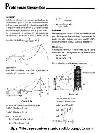Problemas Resueltos
Problema 1
En la figura adjunta se desea calcular la altura de
una montaña, para lo cual se utiliza ün teodolito
de h metros de longitud. Si en la primera posición
el ángulo de elevación mide a y en la segunda
posición el ángulo de elevación es p ,y por último,
d es la distancia en metros entre las posiciones
del teodolito. Demuestre que la altura de la
montaña es igual a j ------ --------+ h
j cotp-cota
Resolución
Sea x la longitud (en metros) de la altura de la
montaña, del gráfico tendremos
Figura 2.64
co tp -co ta
co tp -co ta
Problema 2
Desde un punto situado a 20 m sobre el nivel del
piso, los ángulos de elevación y depresión de la
parte más alta y baja de una torre son 30° y 37°,
respectivamente. Calcule la altura de la torre.
Resolución
En la figura adjunta, P se encuentra a 20 m sobre
el nivel del piso. La longitud de la torre está dada por
AC=AB+BC
AC=AB+20....(I)
Por resolución de triángulos rectángulos
Figura 2.65
t^CBP: PB=20cot37°
fcsPBA: AB=PBtan30°
Por resolución de triángulos rectángulos
C^BDC: BD=(jc-h)cota
tADC: A D =(x-h)cotp
Pero AD=AB+BD
(x - h) cot P = d +(x - h) cot a
(x -h )(co tp -co ta)= d
AB= 20cot37°tan30°
A B=(20)|J
En(l) AC=j t t 'i t +
9
20 m
111
https://librospreuniversitariospdf.blogspot.com
 