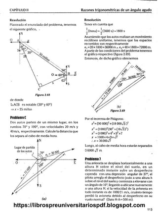 CAPÍTULO II Razones trigonométricas de un ángulo agudo
Resolución
Planteado el enunciado del problema, tenemos
el siguiente gráfico, -
Figura 2.68
de donde
L^ACB es notable (30° y 60°)
=> * = 25 millas
Resolución
Tener en cuenta que
^(hora) = ^(3600 s) = 1800s
Asumiendo que los autos realizan un movimiento
rectilíneo uniforme, tenemos que los espacios
recorridos son respectivamente
e ,=20 x 1800=36000 m A e2=40 x 1800=72000 m.
A partir de las condiciones del problema tenemos
el gráfico respectivo (figura 2.69).
Entonces, de dicho gráfico obtenemos
Problema E
Dos autos parten de un m ismo lugar, en los
rumbos 70° y 190°, con velocidades 20 m/s y
40 m/s, respectivamente. Calcule la distancia que
los separa al cabo de media hora.
Por el teorema de Pitágoras:
^ = (9 0 000)2+(18 OOOx
/3 )2
x 2=(1000)2(902+ (18/3)2)
x 2=(1000)2x42x92x7
x = 1000x4x9x%/7
x = 36000v/7
Luego, al cabo de media hora estarán separados
•3 6000 ^7 rn
Problema 7
Una avioneta se desplaza horizontalmente a una
altura H sobre el nivel del suelo, en un
determ inado instante sufre un desperfecto
cayendo con una depresión angular de 37°, el
piloto arregla el desperfecto justo a una altura h
sobre el nivel del suelo y comienza a elevarse con
un ángulo de 16o,llegando a ubicarse nuevamente
a una altura H; si la velocidad de la avioneta en
todo instante es de 1000/21 m/s, ¿cuánto tiempo
perdió la avioneta debido al desperfecto en su
vuelo normal? (Dato H-h=500 m).
113
https://librospreuniversitariospdf.blogspot.com
 