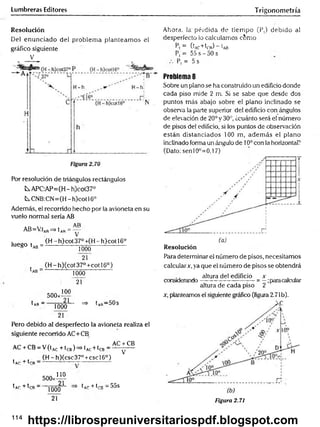 Lumbreras Editores Trigonometría
Resolución
Del enunciado del problem a planteam os el
gráfico siguiente
V
Por resolución de triángulos rectángulos
kAPC:AP=(H-h)coí37°
^CNB:CN=(H-h)cotl6°
Además, el recorrido hecho por la avioneta en su
vuelo normal sería AB
AR
AB=V.tAR^ t AR= ~
luego tA
B=
(H - h)cot 37° +(H - h) cot 16o
1000
21
(H -h)(cot37°+cotl6°)
1000
21
^A
R—
500*1™
21
1000
21
^ 1ar“ 50s
Pero debido al desperfecto la avioneta realiza el
siguiente recorrido AC+CB
AC + CB
AC + CB - V(tA
C+ tCB)=> (ac+ ^cb - '
(H -h)(csc37°+cscl6°)
V
tAr + trR —
500:
tAr + IrR " "
110
2
1
1000
21
tA
p + trn —
55s
Ahora, la' pérdida de tiem po (P,) debido al
desperfecto lo calculamos c6mo
= ((c+W) “ e
ab
P, = 55 s - 50 s
Pt = 5 s
Problema 8
Sobre un plano se ha construido un edificio donde
cada piso mide 2 m. Si se sabe que desde dos
puntos más abajo sobre el plano inclinado se
observa la parte superior del edificio con ángulos
de elevación de 20° y 30°, ¿cuánto será el número
de pisos del edificio, si los puntos de observación
están distanciados 100 m, adem ás el plano
inclinado forma un ángulo de 10ocon la horizontal?
(Dato: senl0°=0,l 7)
Resolución
Para determinar el número de pisos, necesitamos
calcular*, ya que el número de pisos se obtendrá
, altura del edificio * , ,
considerando--------------------------= —;paracalcular
altura de cada piso 2
x, planteamos el siguiente gráfico (figura 2.71b).
Figura 2.71
114
https://librospreuniversitariospdf.blogspot.com
 