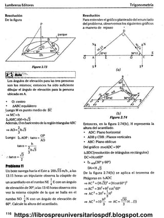 Lumbreras Editores T rigonometría
Resolución
De la figura
P
Los ángulos de elevación para las tres personáis
son los mismos; entonces ha sido suficiente
dibujar el ángulo de elevación para la persona
ubicada en A.
• O: centro
• AABC;equilátero
Luego M es punto medio de BC
=*MC=h
fcsAMC-AM=hV3
Además, O es baricentro de la región triangularABC
=s AO=-h>/3
3
OP
Luego: b.AOP: teína = —
AO
h
tana = -=------
|hV 3
73 3
.ta n a = —
2
Problema1
1
Un bote navega hacia el Este a 2007Í5 m /h , a las
13:15 horas un tripulante observa la cúspide de
1
un acantilado en el rumbo NE - E con un ángulo
de elevación de 30°; a las 13:45 horas observa otra
vez la misma cúspide de la que se halla en el
1
rumbo NO ^ N con un ángulo de elevación de
60°. Calcule la altura del acantilado.
Resolución
Para entender el gráfico planteado del enunciado
del problema, observemos los siguientes gráficos
a manera de repaso
D
B
Figura 2.74
Entonces, en la figura 2.74(b), H representa la
altura del acantilado.
• ADC: Plano horizontal
• ADB y CDB : Planos verticales
• ABC: Plano oblicuo
Del gráfico m<ADC = 90°
kBDC(resolución de triángulos rectángulos)
DC=Hcot60°
• t s A
D
B
(30°y60°)
DA=H
De la figura 2.74(b) se aplica el teorem a de
Pitágorasen CsADC
=s>AC2 = (Hn
/3)2+(H cot 60° )2
=» AC2 = 3H2+H2cot260°
=> AC2=3H2+ | h 2
=>AC2= 1 0 ~ =* AC = ^ p H ...(I)
116
https://librospreuniversitariospdf.blogspot.com
 