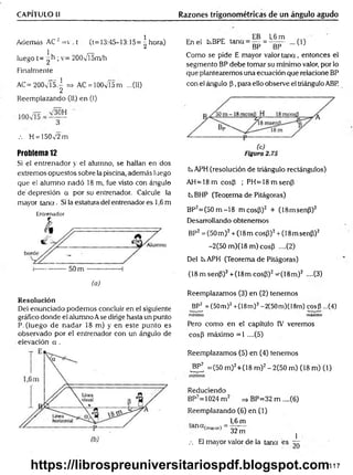 CAPÍTULO II Razones trigonométricas de un ángulo agudo
Además AC 2=v . t (t= 13:45—
13:15= ^ hora)
1L r
—
luego t= 2 ; v= 200vT5m/h
Finalmente
AC= 200v is.^ => AC = lOOv'ÍSm ...(II)
Reemplazando (II) en (I)
.-. H = 150v'2 m
Problema 12
Si el entrenador y el alumno, se hallan en dos
extremos opuestos sobre la piscina, además luego
que el alumno nadó 18 m, fue visto con ángulo
dé depresión a por su entrenador. Calcule la
mayor ta n a . Si la estatura del entrenador es 1,6 m
Entrenador
(o)
Resolución
Del enunciado podemos concluir en el siguiente
gráfico donde el alumno Ase dirige hasta un punto
P. (luego de nadar 18 m) y en este punto es
observado por el entrenador con un ángulo de
elevación a .
En el kBPE tana = g = 1
| ^ ...(1)
Como se pide E mayor valor ta n a , entonces el
segmento BP debe tomar su mínimo valor, por lo
que plantearemos una ecuación que relacione BP
con el ángulo (3, para ello observe el triángulo ABP.
CsAPH (resolución de triángulo rectángulos)
A H =18m cosP ; PH =18m senp
txBHP (Teorema de Pitágoras)
BP2= (50m -18 m cosP)2 + (18msenP)2
Desarrollando obtenemos
BP2=(50m )2+ (18m cosP)2+ (18msenP)2
-2(50m )(18m )cosP ....(2)
Del txAPH (Teorema de Pitágoras)
(18 m senP)2+(18m cosP)2^(IS m )2 ....(3)
Reemplazamos (3) en (2) tenemos
BP2 = (50m)2+(18m)2-2(50m)(I8m) cosP ...(4)
m ínim o máximo
Pero como en el capítulo IV veremos
cosP máximo =1 ....(5)
Reemplazamos (5) en (4) tenemos
BP2 =(50 m)2+(18 m )2- 2(50 m) (18 m) (1)
m ínim o
Reduciendo
BP2=1024 m 2 =» BP=32 m ....(6)
Reemplazando (6) en (1)
1,6 m
anCt(™ 0r) = 327n ]
.-. El mayor valor de la tana es r r
117
https://librospreuniversitariospdf.blogspot.com
 