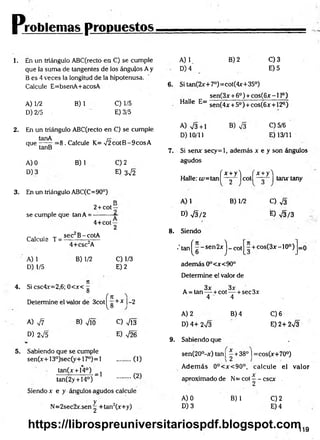 Pjróblenlas propuestos.
1. En un triángulo ABC(recto en C) se cumple
que la suma de tangentes de los ángulos A y
B es 4 veces la longitud de la hipotenusa.
Calcule E=bsenA+acosA
A) 1/2
D) 2/5
B)1 C) 1/5
E) 3/5
2. En un triángulo ABC(recto en C) se cumple
que — ^ = 8 . Calcule K= V 2cotB -9cosA
tanB
A) 0
D) 3
B) 1 C) 2
E) 3^2
3. En un triángulo ABC(C=90°)
D
2+ cot—
se cumple que tan A = —
-------—
4+cot —
2
Calcule T =
A) 1
D) 1/5
sec B-cotA
4+csc2A
B) 1/2 C) 1/3
E) 2
4. Si csc4x=2,6; 0<x< g
f n
Determine el valor de 3cot|^ g + * |-2
A) 77 B) Vio C) VÍ3
D) 2V5 . E) V26
5. Sabiendo que se cumple
sen(x+13°)sec(y+17°)=l ......... (1)
tan(x + 14°)
(2)
= 1
tan(2y + 14°)
Siendo x e y ángulos agudos calcule
N=2sec2x.sen g +tan2(x+y)
A) V
D) 4
B) 2 C)3
E) 5
6. Si tan(2x+7°)=cot(4x+35°)
sen(3x + 6o) + cos(6x -1 Io)
Halle E=
A) V3+1
D) 10/11
sen(4* + 5o) + cos(6x + 12°)
B) V3 C)5/6
E) 13/11
7. Si senx secy=l, además x e y son ángulos
agudos
( x + y i ( x + y'l
Halle: ¿u=tan| — | cot tanxtany
2
A) 1 B) 1/2
D) V3/2
8. Siendo
•' tatn^ g ~ sen 2x j _ cot
adem ás 0°<x<90°
Determine el valor de
O V3
E) V3/3
- + cos(3x-10°) =0
. . 3x 3x
A = tan — +cot— + sec3x
4 4
A) 2
D) 4+ 2n
/3
9. Sabiendo que
B) 4 C)6
E) 2+ 2V3
sen(20°-x) tan¡ - +38° j =cos(x+70°)
A dem ás 0°<x<90°, calcule el valor
X
aproximado de N= cot —- cscx
A) 0
D) 3
B) 1 C)2
E) 4
119
https://librospreuniversitariospdf.blogspot.com
 