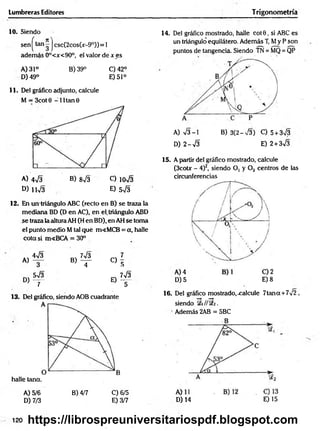 Lumbreras Editores Trigonometría
10. Siendo
sen ^tan j csc(2cos(jc
- 9°)) = 1
adem ás 0°<x<90°, e! valor de x es
A) 31° B) 39° C)42°
D) 49° E) 51°
11. Del gráfico adjunto, calcule
M = 3cot 0 -1 1 tan 0
A) 473 B) 873 C) io73
D ) u 73 E) 5 7 3
12. En un triángulo ABC (recto en B) se traza la
mediana BD (D en AC), en el, triángulo ABD
se traza la altura AH (H en BD), en AH Se toma
el punto medio M tal qué m<MCB = a, halle
cota si m«BCA = 30°
4 7 3 , 7 73 ^ 7
K>— b ) t - C ) 5
W 3 - 7 7 3
D ) ~ r e ) t
13. Del gráfico, siendo AOB cuadrante
halle tana.
A) 5/6 B) 4/7 C) 6/5
D) 7/3 E) 3/7
14. Del gráfico mostrado, halle co t0 , si ABC es
un triángulo equilátero. Además T, My P son
puntos de tangencia. Siendo TN = MQ = QP
A) 73-1 B) 3(2-73) C) 5+ 373
D) 2-73 E) 2+ 373
15. A partir del gráfico mostrado, calcule
(3cotx - 4)2, siendo O, y Oz centros de t e
circunferencias
D )5 E )8
16. Del gráfico mostrado, .calcule 7tan a +772 ,
siendo i// SEa.
Además 2AB = 5BC
D) 14 E) 15
120 https://librospreuniversitariospdf.blogspot.com
 