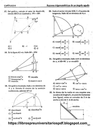CAPÍTULO II Razones trigonométricas de un ángulo agudo
17. Del gráfico, calcule el valor de 8tan9+69,
siendo ABCD un cuadrado y PN = MN
B ___
i /
; /
' ÍM-/
37 °F E
. y i 6 °
A) 1 B) -1 C) 0
D) 2 E) -2
18. En la figura AC=m. Halle BH - 2PH
A) 2m cosatan2a B) m eos2a
C) 2rnsenatan2a
D) msen2a E) msen a eos a
19. Del gráfico mostrado, halle x en términos de
0 y d. Siendo O centro de la sem icir­
cunferencia, además AP=d
O —sec0tan0
1 2
D) —csc0cot20 E) ^cscOcotO
’ 2 1 2
20. Dado el sector circular AOB, C y D puntos de
tangencia. Halle AE en términos de 6 y r.
C) rsen 0 ^ se c|-l^
D) rsen0^sec| + lj E) r s e n ^ s e c |- l
21. Del gráfico mostrado, halle coto en términos
de a , si AB=BC y a = m<APD
B
C) cot2a - c s c a
D) tana + seca E) tana + sec2a
22. Se desea dar la vuelta en una esquina una
escalera de longitud L, en posición horizontal
(ver figura), entre un corredor de 3 m de
ancho a otro de 4 m de ancho.
121
https://librospreuniversitariospdf.blogspot.com
 
