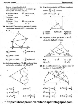 Lumbreras Editores Trigonometría
Exprese L como función de 0.
Halle la máxima longitud de la escalera que
pueda pasar por dicha esquina.
A) 3sec0 + 4csc0
9,87 m
C) 3sec0 +4csc0
8,96 m
D) 3sec0 + 4’
csc0
9,79 m
B) 3csc0 + 4csc0
8,96 m
E) 3sec0 + 4csc0
9,77 m
23. Siendo ABCD un cuadrado de lado (, halle la
mediana del trapecio MBDN, en términos de
f y 0.
5
C) -(sen0-cos0)
D) -(secG-cscG) e) -(senG +cose)
24. En la siguiente figura, PQ=PR ¿cuál es el área
de la región formada al unir P, O, y 0 2?
C) r2s e n |.c o t^
D) r2csc2^ E) r2sen2| tan J
25. Del gráfico mostrada, ABCD es un cuadrado,
AD 3
además , calcule
(sec20 -l)2+ (csc20 -^ )2
A) 6500/81 B) 6551/81 C)6562/81
D) 6601/27 E) 6611/27
26. Del gráfico, se tiene que AE=2; EC= 273
calcule K= 373 tan0+5tana
B
A) 1 B) V3 C) 1+73
D) 2+73 E) 373
27. En el gráfico m ostrada, exprese cote en
términos de a , siendo MP=BP
a a ■
. ■ a a
A) 2tan +cot — B ) 4 s e c - + ta n -
a a
C ) 4sen y +C0 S 2
a a „ „ a a
D) 4csc - + tan ~ E) 2sen j +cot ^
. 122
https://librospreuniversitariospdf.blogspot.com
 