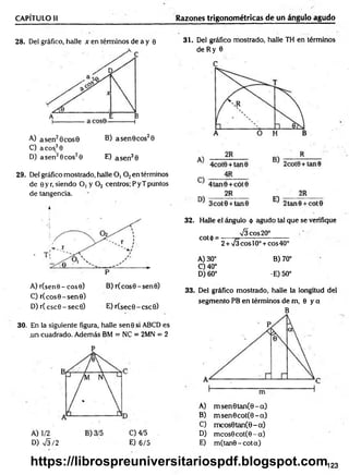 CAPÍTULO li Razones trigonométricas de un ángulo agudo
28. Del gráfico, halle x en términos de a y e
A) a sen20cose B) a sen 0eos20
C) acos.30
D) a sen26eos20 E) a sen30
29. Del gráfico mostrado, halle O, 0 2en términos
de 0 yr,siendo O, y 0 2 centros;PyTpuntos
de tangencia.
k
A) r(sen0-cos0) B) r(cos0-sen0)
C) r(eos0 - sen©)
D) r(csc0 -sec0 ) E) r(sec0-csc0)
30. En la siguiente figura, halle sene si ABCD es
.un cuadrado. Además BM = NC = 2MN = 2
D) 75/2
0 4/5
E) 6/5
31. Del gráfico mostrado, halle TH en términos
de Ry 6
32. Halle el ángulo 0 agudo tal que se verifique
75 eos 20°
cot<¡>= ----- 7=---------------------
2 + 73 eos 10o+ eos 40°
A) 30° B) 70°
0 40°
D) 60° •E) 50°
33. Del gráfico mostrado, halle la longitud del
segmento PB en términos de m, 8 y a
B
A) m sen 0 tan (0 -a)
B) msen6cot(8-a)
C) m cos0tan(0-a)
D) m cos0cot(0-a)
E) m (tan0-cota)
123
https://librospreuniversitariospdf.blogspot.com
 