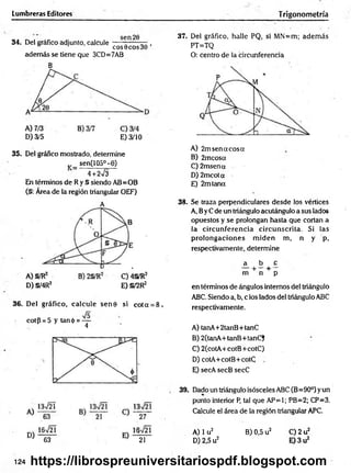Lumbreras Editores Trigonometría
34. Del gráfico adjunto, calcule -— --— ,
eos 0eos30
además se tiene que 3CD=7AB
B
D) 3/5 E) 3/10
35. Del gráfico mostrado, determine
v _ sen(105°-6)
4 +2^3
En términos de Ry S siendo AB=OB
(§: Área de la región triangular OEF)
A
D) §/4R2 E) §/2R2
36. Del gráfico, calcule sen0 si cota = 8,
cot{5 = 5 y tan<¡>= —
4
37. Del gráfico, halle PQ, si MN=m; adem ás
PT=TQ
O: centro de la circunferencia
A) 2m sen a eos a
B) 2mcosa
C) 2msena
D ) 2mcota
E) 2mtana
38. Se traza perpendiculares desde los vértices
A, ByC de un triángulo acutángulo a sus lados
opuestos y se prolongan hasta que cortan a
la circunferencia circunscrita. Si las
prolongaciones m iden m, n y p,
respectivamente, determine
a b o
+ +
m n p
en términos de ángulos internos del triángulo
ABC. Siendo a, b, c los lados del triángulo ABC
respectivamente.
A) tanA+2tanB+tanC
B) 2(tanA+tanB+tanC)
C) 2(cotA+cotB+cotC)
D) cotA+cotB+cotC
E) secA secB secC
39. Dado un triángulo isósceles ABC (B=90°) yun
punto interior P, tal que AP=1; PB=2; CP=3.
Calcule el área de la región triangular APC.
B) 0,5 u2 C) 2 u2
E) 3 u2
124
63 21
A) 1u2
D) 2,5 u2
https://librospreuniversitariospdf.blogspot.com
 