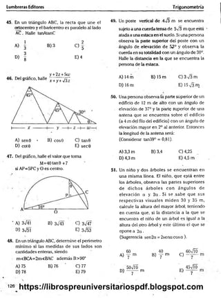 Lumbreras Editores Trigonometría
45. En un triángulo ABC, la recta que une el
ortocentro y el baricentro es paralelo al lado
AC. Halle tanAtanC
1 2
A)
3
B) 3
C> 5
3
D)
8
E) 4
y + 2z + 5t¿>
46. Del gráfico, halle x +y+yfi~
A) sen0 • B) eos© C) tan 9
D) cot0 E) sec0
47. Del gráfico, halle el valor que toma
M=40 tan0 +7
si AP=5PC y O es centro.
' A) 3n
/41 B) 3^/43 C) 3^4 7
D) 3n
/51 E) 3 ^ 5 3
48. En un triángulo ABC, determine el perímetro
mínimo si las m edidas de sus lados son
cantidades enteras, siendo
m<BCA=2m<BAC además B>90°
A) 75 B) 76 ' C) 77
D) 78 E) 79
49. Un poste vertical de 4y3 m se encuentra
sujeto a unacuerdatensa de 5v3 m que está
atada a unaestacaen el suelo. Si una persona
observa la parte superior del poste con un
ángulo de elevación de 53° y observa la
cuerda en su totalidad con un ángulo de 30°.
Halle la distancia en la que se encuentra la
persona de la estaca.
A) 14 m B) 15 m C )3V 3m
D) 16 m E) 15 m
50. Una persona observa la parte superior de un
edificio de 12 m de alto con un ángulo de
. elevación de 37° y la paite superior de una
antena que se encuentra sobre el edificio
(a 4 m del filo del edificio) con un ángulo de
elevación mayor en 2o al anterior. Entonces
la longitud de la antena será:
(Considerar tan39° = 0,81).
A) 3,3 m B) 3,4 C) 4,25
D) 4,3 m E) 4,5 m
51. Un niño y dos árboles se encuentran en
una misma línea. El niño, que e?tá entre
los árboles, observa las partes superiores
de dichos árb o les con ángulos de
elevación a y. 2 a . Si se .sabe que sus
respectivas visuales m iden 30 y 35 m,
calcule la altura de! mayor árbol, teniendo
en cuenta que, si la distancia a la que se
encuentra el niño de un árbol es igual a la
altura del otro árbol y este último el que se
opone a 2a-
(Sugerencia sen2a = 2senacosa).
60 40 60VÍO
A) y m B ) y m C)
7
50x/l0
~
45n
/Í0
D) --------------m
7
E)
7
126 https://librospreuniversitariospdf.blogspot.com
 