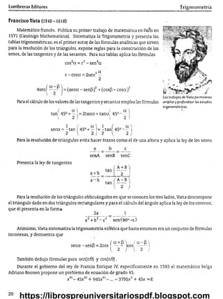 Lumbreras Editores Trigonometría
Francisco Vieta (1540-1610)
Matemático francés. Publica su primer trabajo de matemática en París en
1571 (Canónigo Mathematicus). Sistematiza la Trigonometría y presenta las
tablas trigonométricas; es el primer autor de las fórmulas analíticas que sirven
para la resolución de los triángulos, expone reglas para la construcción de los
senos, de las tangentes y de las secantes. Para sus tablas aplica las fórmulas
cos2a = r2-s e n 2cc
o 2 a
r -c o s a = 2sen —
2
4senj^ —■
— j = (sena - sen(3)2+ (cos(3 - cosa)2
Para el cálculo de los valores de las tangentes y secantes emplea las fórmulas
í a  ( a.)
tan 45° + — = 2 tan a + tana; 45°- —
1 2 I 1 2 i
Los trabajos de Vieta permitieron
ampliar y profundizar los estudios
trigonométricos.
seca = - tan
2
45° +
a ) 1
— !+ -ta n 45° 1
J
Para la resolución de triángulos evita hacer trazos como el de una altura y aplica la ley de los senos
Presenta la ley de tangentes
a b c
senA senB senC
tan |
a + b 'i
a + b 2 i
a ~ b
tan |
V
A -B")
2 J
Para la resolución de los triángulos oblicuángulos en que se conocen los tres lados, Vieta descompone
el triángulo dado en dos triángulos rectangulares y para el cálculo del ángulo aplica la ley de los cosenos,'
que él presenta en la forma
2a _ 1
a2+ b2- c 2 sen (90°-c)
Asimismo, Vieta sistematiza la trigonometría esférica que hasta entonces era un conjunto de fórmulas
inconexas, y demuestra que
D _ f a + f n f a - P A
sena-senB = 2cos ------ eos;---- -
{ 2 J { 2 J
También dedujo fórmulas para sen(n0) y cos(n9).
Durante el gobierno del rey de Francia Enrique IV, específicamente en 1593 el matemático belga
Adriano Roonen propone un problema de ecuación de grado 45.
x45- 45x43+ 945x41- ... —3795x3 + 45x =K
20
https://librospreuniversitariospdf.blogspot.com
 