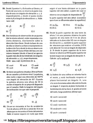 Lumbreras Editores Trigonometría
58. Desde 2 puntos A y B situados al Oeste y a!
Norte de una torre, se observa la parte más
alta de esta con ángulos de elevación a y P
respectivamente, y desde el punto medio
entre Ay B, el ángulo de elevación es a . Halle
tana cotp
seguir el ave hasta ubicarse en la parte
superior del otro árbol, a partir del cual se
53°
observa con un ángulo de depresión dé ~y-
la parte superior del otro árbol, (considere
que el ave se encuentra sobre la superficie)
A) S B) C) 1
D) y E) 2
59. Dos fortalezas de observación de un puerto
(de la misma altura), están separadas una
cierta distancia, exactam en te sobre la
dirección Este-Oeste. Desde la base de una
de ellas se observa un barco exactamente en
la dirección Sur y desde la otra se observa en
la dirección 9o hacia el Este del Sur y en ese
mismo instante (desde el barco) se aprecia
la parte más alta de las fortalezas con ángulos
de elevación a y P , respectivamente.
Hálle tana cotp en términos de e .
A) cos0 B) sec0 C) sen0
D) csc0 E) cot0
60. Se tiene una paloma situada a 20 m al Norte
de un cazador y al mismo nivel. La palom a>
alza vuelo y sigue una dirección de N37°E
con ángulo de elevación de 45°. Cuando
la palom a alcanza una altura de 50 m
recibe el impacto de un proyectil disparado
por el cazador. Halle la tangente del ángulo
de inclinación con que sale el proyectil.
« 4
E) &
61. Un ave se encuentra al Sur de un árbol de
5 m de altura y al SE de un árbol de 10 m de
altura que se encuentra al Oeste del anterior.
Halle el menor espacio en vuelo que debe
A) 10V2m B) 10 m C) íoVám
D) 20 m E) 12 m
62. Desde la parte superior de una torre de
altura 5 m una persona observa la parte
superior de otra torre de 6 m de altura
ubicada en la dirección NE con un ángulo
de elevación a , tam bién la parte superior
de otra torre que está en el rum bo S75°E
y de altura de 2 m con un ángulo de depresión
p. Si desde la parte superior de la torre
menor sé observa al NO la parte superior de
la torre mayor con un ángulo de elevación 0.
Calcule cot2a tanptanQ
« 4 B) 2V3 C) V3
D) 2sÍ2 E) 4^3
63. La ladera de una colina se orienta hacia
el norte, y e stá in c lin a d a re sp e to al
p la n o h o rizo n tal u n á n g u lo 0 , u n a
vía recta ferroviaria sobre ella está inclinada
un ángulo Ó respecto al plano horizontal, si
la orientación de la vía es p grados al oeste
del norte, luego podemos afirmar que:
A) cos0 = secó cotp
B) sec0 = tanócotp
C) cosp = tan0cotó
D) secPcot0 = cot<[>
E) sec9 = cot<)>tanP
128 https://librospreuniversitariospdf.blogspot.com
 