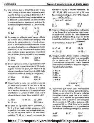 CAPÍTULO il Razones trigonométricas de un ángulo agudo
64. Una persona que se encuentra al sur y a una
cierta distancia de una torre, observa la parte
superior de esta con un ángulo de elevación <
t>y
al desplazarse hacia el este y encontrándose en
la dirección SE con respecto a la torre, observa
nuevamente la parte superior con un ángulo de
elevación complementario de <
|>
.Calcule tan <
J
>
.
A) Ü2 B) i¡3 C) V3
D) 4¡5 0 y -
65. En una de las orillas de un río hay un edificio
de 42 m de altura, sobre el que se apoya una
antena de transmisión de 14 m de altura.
Halle la anchura del río sabiendo que desde
un punto A, situado en la orilla opuesta frente
al edificio, se ve a la antena de transmisión
con el mismo ángulo que se vería otra antena
de 6 m situada delante de! edificio mencionado.
A) 42 m B) 40 m C) 38 m
D) 60 m E) 76 m
6 6 . Desde el pie de un poste, el ángulo de elevación
de la punta de un campanario es 26°30', desde
la parte superior del poste, que tiene 10 m de
altura, el ángulo de elevación es de 18°30', halle
la separación entre el poste y el campanario.
A) 30 m B) 60 m C) 50 m
D) 42 m E) 45 m
elevación a,P,0yy respectivam ente. Si
AP±PC, BP±PD, adem ás BP y PC son
bisectrices de los ángulos APCy BPD. Calcule
tan20 -tan 2P
1  ’—— — ———— ———
——— —
—
tan a tan 0 - tan ptan y
A) 1 B) 2 C) -1
D)-2 E) 0
69. Un proyectil cae con un ángulo de inclinación
a por debajo de la horizonal, de este a oeste,
un observador ubicado en Tierra observa el
proyectil en dirección NE y luego de cierto
instante hacia el norte con el mismo Angulo
de elevación [5. Calcule ^ = tana+tanfl
tanp
A) y¡2 +l B) y¡2 C) Vá
D) V2 + V3 E) V2 - I
70. Una persona de 1,8 m de estatura se muestra
al sur de un faro donde observa la proyección
de su som bra de 7,2 m de longitud y
cam inando en dirección norte observa
nuevamente su sombra es de 9 m de longitud.
Calcule la altura del faro.
A) 45,2 m / k
B) 30 m "?
C) 37,4 m
D) 41,8 m / :
E) 31,8 m !
67. O bservando la Luna con un telescopio se
ha visto que cuando el Sol está a 38°40'
sobre el horizonte de la Luna, la longitud
de la sombra que proyecta una determinada
m ontaña de la Luna es de 2 km. ¿Cuál será la
altura de la montaña? Dato: cot38°40'= 1,25
A) 2 km B) 1,8 km C) 1,6 km
D) 1,2 km E) 1,15 km
6 8 . Se tiene los siguientes puntos coiineales, A,
B, C y D los cuales están ubicados, en la
superficie horizontal, desde donde se divisan
lo alto de un poste vertical de alumbrado
público PQ (P en el suelo) con ángulo de
y -30 m +
posición l posición 2
71. Dos aviones que vuelan a una misma altura
de 300 m, en trayectorias perpendiculares,
tienen com o objetivo d isp arar m isiles
sim ultáneam ente para dar a un m ism o
blanco. En el instante en que uno de ellos
dispara un misil, al observar con un ángulo
de depresión de 45° am bos aviones están
separados 500 m. ¿Cuál debe ser la medida
del ángulo de depresión con el que observa
el otro avión al blanco para lograr su objetivo?
A) 45° B) 37°
D) 53°
C) 24'
E) 14‘
https://librospreuniversitariospdf.blogspot.com
 