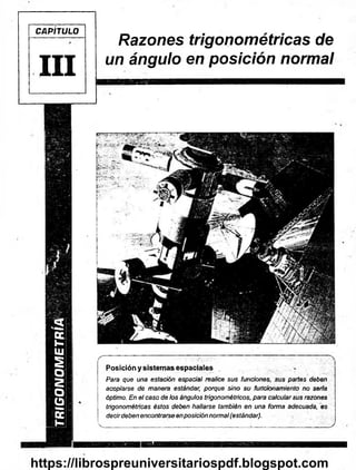 TRIGONOMETRÍA
CAPÍTULO
III
Razones trigonométricas de
un ángulo en posición normal
( ----------— -------—— — — - r - n — — ^
Posición y sistemas espaciales ... > ^
Para que una estación espacial realice sus funciones, sus partes deben
acoplarse de manera estándar, porque sino su funcionamiento no serla
óptimo. En el caso de los ángulos trigonométricos, para calcularsus razones
trigonométricas éstos deben hallarse también en una forma adecuada, es
decirdeben encontrarse enposición normal(estándar).
 __________ ______________________________ ___ _________ y
https://librospreuniversitariospdf.blogspot.com
 
