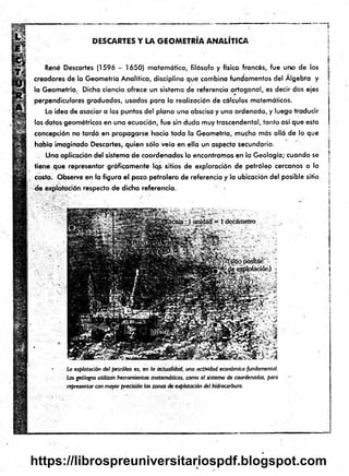 DESCARTES Y LA GEOMETRÍA ANALÍTICA
René Descartes (1596 - 1650) matemático, filósofo y físico francés, fue uno de los
creadores de la Geometría Analítica, disciplina que combina fundamentos del Algebra y
la Geometría. Dicha ciencia ofrece un sistema de referencia ortogonal, es decir dos ejes
perpendiculares graduados, usados para la realización de cálculos matemáticos.
La idea de asociar a los puntos del plano una abscisa y una ordenado, y luego traducir
los datos geométricos en una ecuación, fue sin duda muy trascendental, tanto así que esta
concepción no tardó en propagarse hacia toda la Geometría, mucho más allá de lo que
había imaginado Descartes, quien sólo veía en ella un aspecto secundario.
Una aplicación del sistema de coordenadas lo encontramos en la Geología; cuando se
tiene que representar gráficamente los sitios de exploración de petróleo cercanos a la
costa. Observe en la figura el pozo petrolero de referencia y la ubicación del posible sitio
respecto de dicha referencia.
La explotación del petróleo es, en la actualidad, una actividad económica fundamental.
Los geólogos utilizan herramientas matemáticas, como el sistema de coordenadas, para
representar con mayor precisión las zonas de explotación del hidrocarburo.
1
■
i
1
I
i
í
1
https://librospreuniversitariospdf.blogspot.com
 