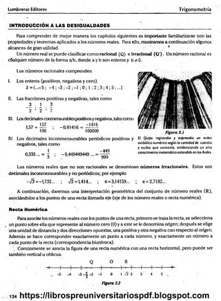 Lumbreras Editores Trigonometría
IN TR O DU CCIÓ N A LAS DESIGUALDADES
Para comprender de mejor m anera los capítulos siguientes es importante familiarizarse con ias
propiedades y teoremas aplicados a los números reales. Para ello, mostramos a continuación algunos
alcances de gran utilidad. ‘
Un número real se puede clasificar como racionad (Q) e irracionad (Q') . Un número racional es
cualquier número de la forma a/b, donde a y b son enteros y b * 0 .
Los números racionales comprenden
I. Los enteros (positivos, negativos y cero).
Z ={...-5 ; -4 ; -3 ; -2 ; -1 ; 0 ; 1 ; 2 ; 3 ; 4 ; 5 ;...}
II. Las fracciones positivas y negativas, tales como
_3  3
2 ’ 2 ’ 7
III. Losdecimales conmensurablespositivosynegativos, tales como
1,57 =
157
100
; -0,01416
-1416
100000
IV. Los decimales inconmensurables periódicos positivos y
negativos, tales Como
1 -449
0,333... = g ; -0,449449449....= - ^ -
Figura 3.1
El Quipu registraba y expresaba un orden
simbólico numérico según la cantidad de cuerdas
y nudos que contenía, evidenciando un alto
conocimiento matemático extendido en los Andes.
Los números reales que no son racionades se denominan núm eros irracionales. Estos son
decimales inconmensurables y no periódicos; por ejemplo
-V3 = -1,732... ; s/2 = 1,414... ; n = 3,14159... ; e=2,7182...
A continuación, daremos una interpretación geométrica del conjunto de número reales (R),
asociándolos a los puntos de una recta llamada eje (eje de los número reales o recta numérica).
Recta Numérica
Para asociar los números reales con los puntos de una recta, primero se traza la recta, se selecciona
un punto sobre ella que represente al número cero (0) y a este se le denomina origen; después se elige
una unidad de distancia y dos direcciones opuestas, una positiva y otra negativa con respecto al origen.
Además se hace corresponder exactamente un punto a cada número, y exactamente un número a
cada punto de la recta (correspondencia biuriívoca).
. Comúnmente se asocia la figura de una recta numérica con una recta horizontal, pero puede ser
también vertical u oblicua.
Q O R
-5 -4 -3 -2 -1 0 1 ñ 2 3 4 5 ...
134
Figura 3 J
https://librospreuniversitariospdf.blogspot.com
 