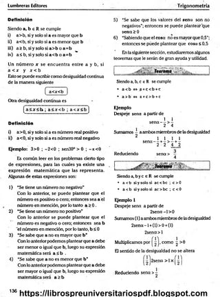Lumbreras Editores Trigonometría
Definición
Siendo a, b e R se cumple
i) a> b, si y solo si a es mayor que b
ii) a< b, si y solo si a es menor que b
iii) a > b , s iy s o lo s ia > b o a = b
iv) a< b , s iy s o lo s ia < b o a = b
Un núm ero x se encuentra entre a y b, si
a < x y x < b
Esto se puede escribir como desigualdad continua
de la m anera siguiente
( a<x<b )
Otra desigualdad continua es
(a< 3 r< l> ; a < x < b ; a < x < b ]
Definición
i) a>0, si y solo si a es número real positivo
ii) a<0, si y solo si a es número real negativo
Ejemplo: 3>0 ; -2 < 0 ; sen30° > 0 ; -jt< 0
Es común leer en los problemas cierto tipo
de expresiones, para las cuales ya existe una
expresión m atem ática que las representa.
Algunas de estas expresiones son:1
1) “Se tiene un número no negativo"
Con Ío anterior, se puede plantear que el
número es positivo o cero; entonces sea a el
núm ero en mención, por lo tanto a > 0 .
2) “Se tiene un número no positivo”
Con lo anterior se puede plantear que el
núm ero es negativo o cero; entonces sea b
'el número en mención, por lo tanto, b < 0
3) “Se sabe que a no es mayor que b ”
Con lo anterior podemos ptantear que a debe
ser menor o igual que b, luego su expresión
matemática será a < b .
4) “Se sabe que a no es menor que b”
Con lo anterior podemos plantear que a debe
ser mayor o igual que b, luego su expresión
matemática será a > b
5) “Se sabe que los valores del sena son no
negativos”; entonces se puede plantear que
sen<x>0
6) “Sabiendo que el cosa no es mayor que 0,5”;
entonces se puede plantear que cosa <0,5
En la siguiente sección, estudiaremos algunos
teoremas que le serán de gran ayuda y utilidad.
i____ _ T e o r e m a ^ ' : . ^ .
Siendo a, b, c e R se cumple
• a<b<=>a +c< b +c
• a> b <
=
> a +c> b +c
Ejemplo
Despeje sena a partir de
1 1
s e n a - - > -
2 4
Sumamos - a ambos miembros de la desigualdad
2 l i l i
s e n a - - + - > - + -
2 2 4 2
Reduciendo sena >
SiMT
eorema
Siendo a, b y c e R se cumple
• a < b si y solo si ac < be ; c > 0
• a <b si y solo si ac > be ; c < 0
Ejemplo 1
Despeje sena a partir de
2 se n a -l> 0
Sumamos (1) a ambos miembros de la desigualdad
2 se n a-l +(l)> 0+ (l)
2sena> l
Multiplicamos por | ^ |> como ^ >6
El sentido de la desigualdad no se altera
2sena > 1x
Reduciendo sena > -
136
https://librospreuniversitariospdf.blogspot.com
 