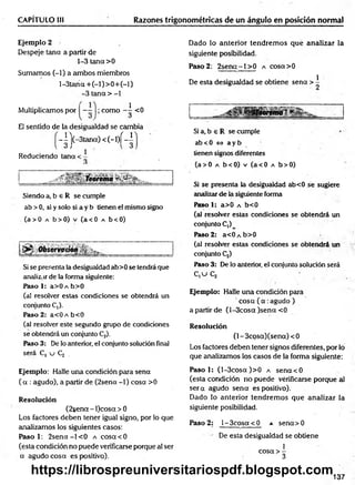 CAPÍTULO Ili Razones trigonométricas de un ángulo en posición normal
Ejemplo 2
Despeje tana a partir de
1-3 tana >0
Sumamos (-1) a ambos miembros
l-3tana + (-l)> 0 + (-l)
-3 tana > -1
Multiplicamos por —
- como <0
1
El sentido de la desigualdad se cambia
-|'j(-3tan a)< (-l)f-1
Reduciendo teína < -
Siendo a, b 6 R se cumple
ab >0, si y solo si a y b tienen el mismo signo
(a> 0 a b>0) v (a< 0 a b<0)
Si se presenta la desigualdad ab>0 se tendrá que
analizar de la forma siguiente:
Paso 1: a>0 a b>0
(al resolver estas condiciones se obtendrá un
conjunto C,).
Paso 2: a<0 a b<0
(al resolver este segundo grupo de condiciones
se obtendrá un conjunto C2).
Paso 3: De lo anterior, el conjunto solución final
será C, u Cj .
Dado lo anterior tendrem os qué analizar la
siguiente posibilidad.
Paso 2: 2senct-l> 0 a cosa>0
De esta desigualdad se obtiene sena > i
¡Teoremai *
Si a, b e R se cumple
ab < 0 í=> a y b
tienen signos diferentes
(a> 0 a b<0) v (a<0 a b>0)
Si se presenta la desigualdad ab<0 se sugiere
analizar de la siguiente forma
Paso 1: a>0 a b<0
(al resolver estas condiciones se obtendrá un
conjunto C,)
Paso 2: a<ÜAb>0
(al resolver estas condiciones se obtendrá un
conjunto Cj)
Paso 3: De lo anterior, el conjunto solución será
C ,u C ¡
Ejemplo: Halle una condición para
' cosa (a.ag u d o )
a partir de (l-3cosa )sena <0
Resolución
(1- 3cosa)(sena) < 0
Los factores deben tener signos diferentes, por lo
que analizamos los casos de la forma siguiente:
Ejemplo: Halle una condición para sena
( a : agudo), a partir de (2sena -1) cosa >0
Resolución
(2sena - l)cosa > 0
Los factores deben tener igual signo, por lo que
analizamos los siguientes casos:
Paso 1: 2 se n a -l< 0 a cosa <0
(esta condición no puede verificarse porque al ser
a agudo cosa es positivo).
Paso 1: (l-3cosa )>0 a sena'<0
(esta condición no puede vérificarse porque al
se ra agudo sena es positivo).
Dado lo anterior tendrem os que analizar la
siguiente posibilidad.
Paso 2: 1- 3cosa < 0 a sena> 0
De esta desigualdad se obtiene
1
cosa > -
3
137
https://librospreuniversitariospdf.blogspot.com
 
