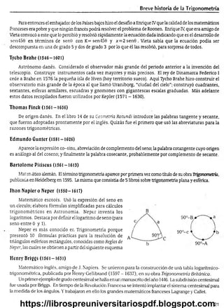 Breve historia de la Trigonometría
Para entonces el embajador de los Países bajos hizo el desafio a Enrique IVque la calidad de los matemáticos
franceses era pobre y que ningún francés podrá resolver el problema de Roonen. Enrique IV
, que era amigo de
Vieta convocó a este que lo percibió y resolvió rápidamente la ecuación dada indicando que es el desarrollo de
sen450 en términos de sen0 con K= sen450 y x = 2sen0 . Vieta sabía que la ecuación podía ser
descompuesta en una de grado 5 y dos de grado 3 por lo que él las resolvió, para sorpresa de todos.
Tycho Brahe (1546-1601)
Astrónomo danés. Considerado el observador más grande del periodo anterior a la invención del
telescopio. Construye instrumentos cada vez mayores y más precisos. El rey de Dinamarca Federico I
cede a Brahe en 1576 la pequeña isla de Hven (hoy territorio sueco). Aquí Tycho Brahe hizo construir el
observatorio más grande de la época al que llamó Uraniborg, “ciudad del cielo”; construyó cuadrantes,
sextantes, esferas amulares, escuadras y gnómones con gigantescas escalas graduadas. Más adelante
estos datos recopilados fueron utilizados por Kepler (1571 - 1630).
Tilomas Fincfe (1561-1656)
De origen danés. En el libro 14 de su Geometría Rotundi introduce las palabras tangente y secante,
que fueron adoptadas prontamente por el inglés. Quizás fue el primero que usó las abreviaturas para la
razones trigonométricas.
Edmundo Gunter (1581-1626)
Aparece la expresión co-sinu, abreviación de complemento del seno; la palabra cotangente cuyo origen
es análogo al del coseno; y finalmente la palabra cosecante, probablemente por complemento de secante.
Bartolom é Pitiscus (1561-1613)
Matm ¿tico alemán. Eltérmino trigonometría aparece por primera vez como título de su obra Trigonometría,
publicada en Heidelberg en 1595. La misma que consistía de 5 libros sobre trigonometría plana y esférica.
Ihon N apiero Neper (1550-1617)
Matemático escocés. Usó la expresión del seno en
un círculo; elabora fórmulas simplificadas para cálculos
trigonométricos en Astronomía. Neper inventa los
logaritmos. Destaca por definir el logaritmo de seno (para
seno entre 0 y 1).
Neper es más conocido en Trigonometría porque
presentó 10 fórmulas prácticas para la resolución de
triángulos esféricos rectángulos, conocidas como Reglas de
Neper, las cuales se obtienen a partir del siguiente esquema
Henry Briggs (1561-1631)
Matemático inglés, amigo de J. Napiers. Se unieron para la construcción de uná tabla logarítmico-
trigonométrica, publicada por Henry Gellibrand (1597 - 1637), en su obra Trigonometría Británica.
Un primer ejemplo de grado centesima] se halla en un manuscrito del año 1446. La subdivisión centesimal
fue usada por Briggs. En tiempo de la Revolución Francesa se intentó implantar el sistema centesimal para
la medida de los ángulos. Ytrabajaron en ello los grandes matemáticos franceses Lagrange y Callet.
90°-Bjr"
90°-c j b
90°-A
21
https://librospreuniversitariospdf.blogspot.com
 