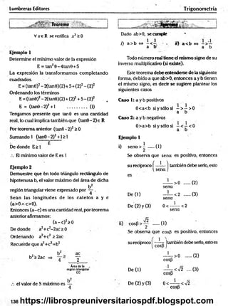 Lumbreras Editores Trigonometría
Vx e R se verifica x 2>0
Ejemplo 1
Determine el mínimo valor de la expresión
E = tan20-4tan0 + 5
La expresión la transformamos com pletando
cuadrados.
E = (tan0)2- 2(tan0)(2)+ 5+ (2)2- (2)2
Ordenando los términos
E = (tan0)2- 2(tan0)(2) + (2)2+ 5 - (2)2 . ,
E = (tan0-2)2+ l ..................(1)
Tengamos presente que tan 9 es una cantidad
real, lo cual implica también que (tan0-2)e R
Por teorema anterior (tan0 -2 )2> 0
Sumando 1 (tan0-2)2+ l > 1
E
De donde E> 1
/. El mínimo valor de E es 1
Dado ab>0, se cumple
0 a >b <
=
> —< . o) a < b <
=
> —> —
a b a b
Todo número real tiene el mismo signo de su
inverso multiplicativo (si existe).
Este teorema debe entenderse de la siguiente
forma, debido a que ab>0, entonces a y b tienen
el mismo signo, es decir se sugiere plantear los
siguientes casos
Caso 1: a y b positivos
0<a<b si y sólo si —> —>0
a b
Caso 2: a y b negativos
0> a> b si y sólo si - < - < 0
a b
Ejemplo 1 v
i) s e n a > ! .....(1)
Se observa que sena es positivo, entonces
Ejemplo 2
Demuestre que fen todo triángulo rectángulo de
hipotenusa b, el valor máximo del área de dicha
b2
región triangular viene expresado por — .
Sean las longitudes de los catetos a y c
(a>0 a c>0).
Entonces (a-c) es una cantidad real, por teorema
anterior afirmamos:
( a - c ) 2>0
De donde a2+ c2-2ac > 0
Ordenando a2+c2 > 2ac
Recuerde que a2+c2=b2
su recíproco í —?— ] también debe serlo, esto
se n a j
es
— > 0 .......(2)
sena
De (1) —^—<2 (3)
sena
De (2) y (3) 0 < - í — <2
sena
ii) co sp > :y ..... (1)
Se observa que cosfi es positivo, entonces
su recíproco | jtambién debe serio, esto es
2 b2 ac
b2> 2ac y ' >0 ......
cosp
(2)
Área de la
región triangular
(S)
De (1) ' < 7 2 ....
cosp
(3)
el valor de S máximo es —
4
De (2) y (3) 0< ' <V2
cosp
138 https://librospreuniversitariospdf.blogspot.com
 