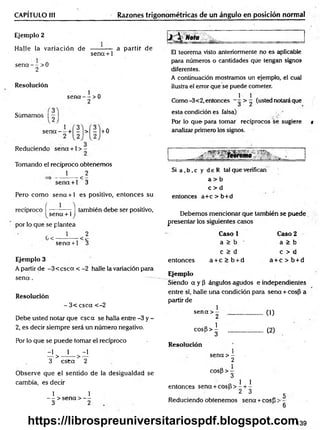 CAPÍTULO 1
(1 Razones trigonométricas de un ángulo en posición normal
Ejemplo 2
Halle la variación de
se n a - - > 0
2
se n a + 1
a partir de
Resolución
Sümamos | —
sena — >0
2
1
sena — + - > - +0
Reduciendo sena +1 > -
Tomando el recíproco obtenemos
1 2
<
sena +1 3
Pero com o sena + 1 es positivo, entonces su
recíproco f ------— - | también debe ser positivo,
sena + 1J
por lo que se plantea
1 2
G<
sena +1 3
Ejemplo 3
A partir de -3 < c sc a < -2 halle la variación para
s e n a .
Resolución
- 3< csca <-2
Debe usted notar que esc a se halla entre -3 y -
2, es decir siempre será un número negativo.
Por lo que se puede tomar el recíproco
-1 1 -1
— > -------------- > —
3 e s ta 2
Observe que el sentido de la desigualdad se
cambia, es decir
1 1
— > sena > —
3 2
;/ - ____
El teorema visto anteriormente no es aplicable
paira números o cantidades que tengan signos
diferentes.
A continuación mostramos un ejemplo, el cual
ilustra el error que se puede cometer.
1 1 .
Como-3<2, entonces - (usted notara que
esta condición es falsa)
Por lo que para tomar recíprocos se sugiere t
analizar primero los signos.
- ~ rebrema
Si a ,b ,c y d e R tal que verifican
a > b
c > d
entonces a+c > b+d
Debemos mencionar que también se puede
presentar los siguientes casos
Caso 1 Caso 2
a > b a > b
c > d c > d
entonces a + c > b + d a + c > b + d
Ejemplo
Siendo a y P ángulos agudos e independientes
entre sí, halle una condición para sena + cosP a
partir de
1
sena > -
2 .................. (1)
cosp > i
3 ..................... (2)
Resolución
1
sena > -
2
cos|3 > -
3
o 1 1
entonces sena + c o s b > - + -
2 3
Reduciendo obtenemos sena + cosp
5
6
139
https://librospreuniversitariospdf.blogspot.com
 