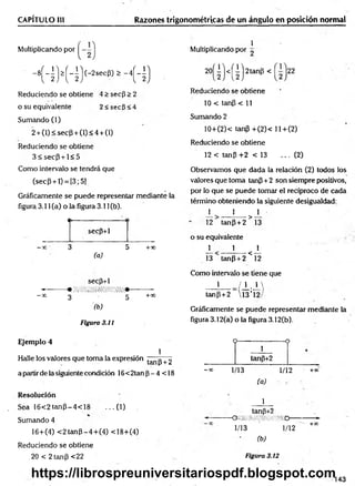 CAPÍTULO III Razones trigonométricas de un ángulo en posición normal
Multiplicando por
' - 8R M 4 ) (- 2sec|3
, £ - 4H )
Reduciendo se obtiene 4 > secp > 2
o su equivalente 2 < secP < 4
Sumando (1)
2 + (1) < sec(3 + (1) < 4 + (1)
Reduciendo se obtiene
3 < s e c P + l< 5
Como intervalo se tendrá que
(secP + l) = [3;5)
Gráficamente se puede representar mediante la
figura 3.11 (a) o la figura 3.11 (b).
«I
---------------------- (
secp+1
—
x 3 5 +x
(a)
secp+1
M • , ¡ /¡ ‘.’/lí/ í/ifitii/ii. /,* ///•
- x 3 5 +0°
(b)
Figura 3.11
1
Multiplicando por ^
2 0 ( I ) <( i) 2 ta n P <
Reduciendo se obtiene
10 < tanP < 11
Sumando 2
10+(2)< tanP +(2)< ll+ (2 )
Reduciendo se obtiene
12 < tanP +2 < 13 ... (2)
Observamos que dada la relación (2) todos los
valores que toma tanP+ 2 son siempre positivos,
por lo que se puede tomar el recíproco de cada
término obteniendo la siguiente desigualdad:
± 1 _1_
12 tanP + 2 > 13
o su equivalente . -
_L 1 x
13 tanp + 2 < 12
Como intervalo se tiene que
_L_J±.±
tanp +2  13 ’1
Gráficéimente se puede representar mediante la
figura 3.12(a) o la figura 3.12(b).
Ejemplo 4
1
Halle los valores que toma la expresión tanp + 2
a partir de la siguiente condición 16<2tan p - 4 < 18
Resolución
Sea 16<2tanp^4<18 ...(1 )
Sumando 4
16+(4) < 2 tan P -4 + (4 ) <18+(4)
Reduciendo se obtiene
_20 < 2 tanp <22
O--------------------o
1
tanp+2
-■» 1/13 1/12 +*'
(a)
1
tanp+2
-------------------------QiM/mmíímm------------------------►
1/13 ' 1/12 +X
(b)
Figura 3.12
143
https://librospreuniversitariospdf.blogspot.com
 