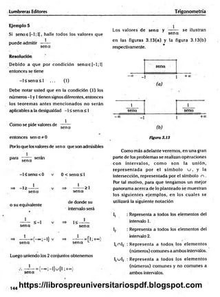 Lumbreras Editores Trigonometría
Ejemplo 5
Si sencee[-l;l], halle todos los valores que
puede admitir —^
—
sen a
Resolución
D ebido a que por condición s e n a s [—
1; 1]
entonces se tiene
- l< s e n a < l ... (1)
Debe notar usted que en la condición (1) los
números -1 y 1tienen signos diferentes, entonces
los teorem as antes m encionados no serán
aplicables a la desigualdad -1 < sen a < 1
Como se pide valores de
1
sena
entonces s e n a d o
Por lo que los valores de sen a que son admisibles
1
para
sen a
serán
=* -1>
-l< s e n a < 0
1
0 < sena < 1
1
sena
o su equivalente
1
>1
se n a
de donde su
intervalo será
sena
1
sen a
< -l 1<
1
se n a
>;-i]
sen a
+oo
Luego uniendo los 2 conjuntos obtenemos
1
sena
-° ° ;-l]u [l ;+°=)
Los valores de sen a y
1
sen a
se ilustran
en las figuras 3.13(a) y la figura 3.13(b)
respectivamente.
sena
—
00'* _ 1
(a)
+*> -
1 1
sena sena
-00 _1
(b )
+ C
C
Figura 3.13
Como más adelante verem os, en una gran
parte de los problemas se realizan opéraciones
con intervalos, co m o son la unión,
rep rese n tad a por el sím bolo u , y la
intersección, representada por el símbolo n .
Por tal motivo, para que tengam os un mejor
panoram a acerca de lo planteado se muestran
los siguientes ejem plos, en los cuales se
utilizará la siguiente notación
I, : Representa a todos los elementos del
intervalo 1.
1
2 : Representa a todos los elementos del
intervalo 2.
l,n l2 ¡R epresenta a todos los elem entos
(números) comunes a ambos intervalos.
I,u l2 : R epresenta a todos los elem entos
(números) com unes y no com unes a
ambos intervalos.
144
https://librospreuniversitariospdf.blogspot.com
 