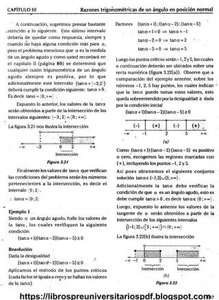 CAPÍTULO III Razones trigonométricas de un ángulo en posición normal
A continuación, sugerimos prestar bastante
atención a lo siguiente. Este último intervalo
debería de quedar como respuesta, siempre y
cuando no haya alguna condición más para a,
pero el problema menciona que a es la medida
de un ángulo agudo y como usted recordará en
el capítulo II (página 80) se determ inó que
cualquier razón trigonométrica de un ángulo
agudo siem pre es positiva, por lo que
adicionalm ente este intervalo (tana = {-3;2})
deberá cumplir la condición siguiente: tana > 0.
Es decir tana = {0;+©
o)' .
Expuesto lo anterior, los valores de la tan a
serán obtenidos a partir de la intersección de los
intervalos siguientes: (-3 ; 2) a (0; +<*>).
La figura 3.21 nos ilustra la intersección
. Intersección
Figura 3.2i
Finalmente los valores de tan a que verifican
las condiciones del problema serán los números
pertenecientes a la intersección, es decir el
intervalo (0; 2).
.-. tana = (0;2)
Ejemplo 1
Siendo a un ángulo agudo, halle los valores de
la ta n a , los cuales verifiquen la siguiente
condición:
(tan a + l)(tana - 2)(tan a - 5) > 0
Resolución
Dada la desigualdad ^
(tan a + l)(tan cf-2)(tan a - 5) > 0
Aplicamos el m étodo de los puntos críticos
(cada factor se iguala a cero y se hallan los valores
de la tana).
Factores (tan a +1); (tan a - 2); (tan a - 5)
tana + l = 0 => tana = -l
ta n a -2 = 0 => tana = 2
ta n a -5 = 0 => tan a = 5
Luego los puntos críticos serán -1,2 y 5, los cuales
a continuación deberán ser ubicados sobre una
recta numérica (figura 3.22(a)). Observe que a
com paración del ejemplo anterior, sobre los
números -1, 2, 5 hay puntos, los cuales indican
que la tan a puede tomar estos valores, esto
queda sobreentendido por la desigualdad > dada
por la condición inicial
(tan a + l)(tan a - 2)(tana - 5) > 0
(-) (+) (-) ( + ) ;
-00 - 2 5 +oo
(a)
Como (tan a +1) (tan a - 2) (tan a - 5) es positivo
o cero, escogemos las regiones marcadas con
(+), incluyendo los puntos —
1, 2 y 5.
Así p ues obtenem os el siguiente conjunto
solución ta n a s [-l;2]u[5;+°°}.
A dicionalm ente la teína debe verificar la
condición de que a es un ángulo agudo, esto es
debe cumplir tana > 0, es decir ta n as (0; + ~ ).
Luego, expuesto lo anterior los valores de la
tangente de a serán obtenidos a partir de la
intersección de los siguientes intervalos
(H ;2]u[5;+°o))n<0;+=o)
La figura 3.22(b) ilustra la intersección
-oo —
1 0 2 5 +oc
Intersección Intersección
(b)
Figura 3.22
147
https://librospreuniversitariospdf.blogspot.com
 