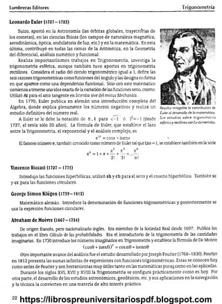 Lumbreras Editores Trigonometría
Leonardo Euler (1707- 1783)
Suizo, aportó en la Astronomía (las órbitas globales, trayectorias de
los cometas), en las ciencias físicas (los campos de naturaleza magnética,
aerodinámica, óptica, ondulatoria de luz, etc.) y en la matemática. En esta
última, contribuyó en todas las ramas de la Aritmética, en la Geometría
del diferencial, análisis numérico y funcional.
Realiza importantísimos trabajos en Trigonometría, investiga la
trigonometría esférica, aunque también tuvo aportes en trigonometría
rectilínea. Considera el radio del círculo trigonométrico igual a 1, define las
seis razones trigonométricas como fundones del ángulo y las designa en forma
en que aparece como una dependenda fúndonal. Sólo con este matemático
comienza a tenerse una idea exacta de la variadón de las fundones seno, coseno.
Utilizó Al para el aíro tangente en Scientia síve del mofas Mechanica.
En 1770, Euler publica en alemán una introducción completa del
Álgebra, donde explica plenamente los números negativos y realiza un
estudio definitivo del número real.
A Euler se le debe la notación de jt, i para v -1 ó rí= -l (desde
1727, el tenía sólo 20 años). La fórmula de Euler, que establece el lazo
entre la Trigonometría, el exponencial y el análisis complejo, es
Resulta innegable la contribución de
Euler al desarrollo dé la matemática.
Sus estudios sobre trigonometría
esférica y rectilínea son fundamentales.
e“ = cosx -r ísenx
Elfamoso número e, también conoddo como número de Euler tal que Lne=1, se establece también en la serie
=l + x + -
x
3!
x
n!
Vincenzo Riccati (1707 - 1775)
Introdujo las funciones hiperbólicas, utilizó sh y ch para el seno y el coseno hiperbólico. También se
y cc para las funciones circulares.
George Simón Klügen (1739-1812)
Matemático alemán. Introduce la denominadón de funciones trigonométricas y posteriormente se
usa la expresión fundones circulares.
Abraham de Moivre (1667-1754)
De origen francés, pero nadonalizado inglés. Era miembro de la Soaedad Real desde 1697. Publica los
trabajos en el libro Cálculo de las probabilidades. Era el introductorio de la trigonometría de las cantidades
imaginarias. En 1730 introduce los números imaginarios en Trigonometría y establece la fórmula de De Moivre
(cosB + isenS)" = cosn0 + isennQ
Otro importante avance del análisis fue el estudio desarrollado porJoseph Fourier (1768-1830). Fourier
en 1812 presenta las sumas infinitas de expresiones con funciones trigonométricas. Estas se conocen hoy
como series de Fourier y son herramientas muy útiles tanto en las matemáticas puras como en las aplicadas.
Durante los siglos XVI, XVII y XVIII la Trigonometría se configura prácticamente como es hoy. Por
otra parte, el desarrollo de los estudios astronómicos, geodésicos, etc. y sus aplicaciones en la navegación
y la técnica la convierten en una materia de alto interés práctico.
22
https://librospreuniversitariospdf.blogspot.com
 