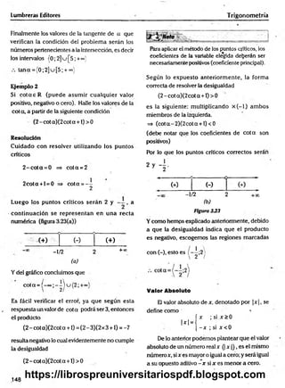 Lumbreras Editores
Finalmente los valores de la tangente de a que
verifican la condición del problem a serán ios
números pertenecientes a la intersección, es decir
los intervalos (0 ;2 ]u [5 ' +°°^'
tana = {0;2]u[5; + °°)
Ejemplo 2
Si co ta e R (puede asum ir cualquier valor
positivo, negativo o cero). Halle los valores de la
cota, a partir de la siguiente condición
(2 - cot a)(2 cot a +1) > 0
Resolución
C uidado con resolver utilizando los puntos
críticos
2 -c o ta = 0 => co ta = 2
2cota + l = 0 => cota = —
2
Luego los puntos críticos serán 2 y , a
continuación se representan en una recta
numérica (figura 3.23(a))
(+) (-)
- 1/2
(a)
(+ )
+ 00
Y del gráfico concluimos que
cota =(-eo;-iu (2 ;+«
Es fácil verificar el error, ya que según esta
respuesta un valor de cota podrá ser 3, entonces
el producto
(2 - cot a)(2cot a +1) = (2 - 3)(2 x 3 +1) = -7
resulta negativo lo cual evidentemente no cumple
la desigualdad
(2 - cot a)(2cot a +1) > 0
Trigonometría
Para aplicar el método de los puntos críticos, los
coeficientes de la variable elegida deberán ser
necesariamente positivos (coeficiente principal).
Según lo expuesto anteriorm ente, la forma
correcta de resolver la desigualdad
(2 - cot a)(2 cot a +1) > 0
es la siguiente: m ultiplicando x ( - l) am bos
miembros de la izquierda.
=> (co ta-2 )(2 co ta + l)<0
(debe notar que los coeficientes de co ta son
positivos)
Por lo que los puntos críticos correctos serán
(-)
- 1/2
(b)
Figura 333
Y como hemps explicado anteriormente, debido
a que la desigualdad indica que el producto
es negativo, escogemos las regiones marcadas
con (-), esto es - 1;2
 2 /
Valor Absoluto
El valor absoluto de x, denotado por |x |, se
define como 1
í x ; si x > 0
1*1 = • n
[ - x ; si x < 0
De lo anterior podemos plantear que el valor
absoluto de un número realx (| x )), es el mismo
número x, si x es mayor o igual a cero; y será igual
a su opuesto aditivo - x si x es menor a cero.
148
https://librospreuniversitariospdf.blogspot.com
 