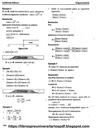 Lumbreras Editores Trigonometría
Ejemplo 2
Si x e R , halle los valores de la co ta , tal que se
verifica la siguiente condición: cot a = V ? + 4
Resolución
c o ta = s /? + 4
Aplicando el teorema anterior se obtiene
co ta = |x | + 4 . .. ( a )
|jr|> 0, sumando 4
| x | + 4 > 0 + 4 , obtenemos
co ta >4
cota
-» 4 + x
Figura 336
c o ta s [4 ;+<*>)
Si x .y e R entonces |xy| = |x| |y|
Ejemplo
• 13(-2) | = 13 11-2 |
• |2 c o sa | = |2 | jcosaj
• |3 se n a +3| = |3 (sen a + l)|
|3 se n a + 3 | = |3 | |s e n a + l|
|3 se n a + 3| = 3 |s e n a + l|
Si x, y e R , entonces
Ejemplo 1
seca |s e c a |
•
2 |2 |
7t
H
•
V2
• Halle el equivalente para la siguiente
expresión: t
!2cosct +2sena I
. i ___ ______________ i
Í3 sen a -3 c o sai
Resolución
Sea
P _| 2cosa + 2sena
Í3sena-3cO sa
Aplicamos el teorema anterior
p_ |2cosa+2sena[
|3sena-3cosa|
Factorizando
^ |2(sena + co sa)| _ |2 | | sen a + co sa|
|3 (sen a -c o sc0 | )3| |s e n a - c o s a |
2 1sena + cosa |
3 (s e n a -c o s a I
Ejemplo 2
Si cosa < 0, entonces la expresión
|-3 c o s a | + 3cosa es iguala
Resolución
Sea M la expresión en análisis
=> M= |-3 c o s a |+ 3 cosa
A partir de
M = |-3 co sa | + 3 co sa
M = |-3 | |c o s a | + 3cosa
M= 3 |c o s a | + 3 c o s a ... (1)
En (1) falta reducir el ¡c o s a |, p ara ello el
problema da la información siguiente
cosacO
=> |co sa| = -c o s a ...(2 )
•porque cosa verifica la desigualdad cosacO
Reemplazando (2) eri (1) obtenemos
M= 3C-cosa) + 3cos a
Reduciendo obtenemos M=0
.-. |-3 c o s a | + 3cosa = 0
x
y
150
https://librospreuniversitariospdf.blogspot.com
 