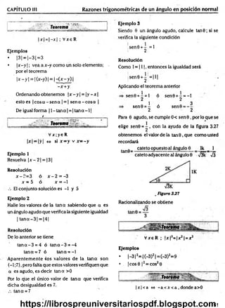 CAPÍTULO III Razones trigonométricas de un ángulo en posición normal
' ‘ V
- • V'3 '.nn-
T e o re m a
|x | = |- jc| ; V xeR
Ejemplos
• 1
31=|-31=3
• |x —
y | ; vea a x-y como un solo elemento; -
por el teorem a
' 1
x —
y | = | (x-y) | = | - { x - y ) |
-x + y
Ordenando obtenemos |x —
y| = |y —
x|
esto es | eos a - sen a | = | sen a - cosa |
De igual forma |l- ta n a | = |ta n a - l|
Teorema
V x ;y 6 R
|x| —|y| <
=
> si x —y v x ~ - y
Ejemplo 1
Resuelva ¡x - 2| = |3[
Resolución
x-?.= 3 ó x - 2 = -3
x = 5 ó x = -1
El conjunto solución es -1 y 5
Ejemplo 2
Halle los valores de la tana sabiendo que a es
un ángulo agudo que verifica la siguiente igualdad
| ta n a -3 | = 14 1
Resolución
De lo anterior se tiene
ta n a -3 = 4 ó ta n a -3 = -4
tana = 7 ó tana = - l
A parentem ente 4os valores de la tan a son
{-1 ;7},pero falta que estos valores verifiquen que
a es agudo, es decir tan a >0
Por lo que el único valor de tan a que verifica
dicha desigualdad es 7.
tana = 7
Ejemplo 3
Siendo 0 un ángulo agudo, calcule tan6; si se
verifica la siguiente condición
;sen6 + - =1
! 2
Resolución
Como 1= 111, entonces la igualdad será
¡sen0+- = I H
! 2
Aplicando el teorema anterior
se n 0 + - = l ó
2
sen0 = - ó
2
sen0 + - = - l
2
sen0 = - -
2
Para 0 agudo, se cumple 0< se n 0 , por lo que se
elige sen© = - , con la ayuda de la figura 3.27
obtenemos el valor de la tan 0, que como usted
recordará
tan8~ catet0°Puesloai ángulo 6 Ik _ 1
cateto adyacente al ángulo 0 J3k 7 J
V3K
. Figura 337
Racionalizando se obtiene
V xe R ; |x |í= |x 2| = xí
Ejemplos
• |- 3 |2= |(-3 )2|= (-3 )2=9
• . |cos0 |2= cos20
|x |< a <
=
» -a <X<a , dondea>0
151
https://librospreuniversitariospdf.blogspot.com
 