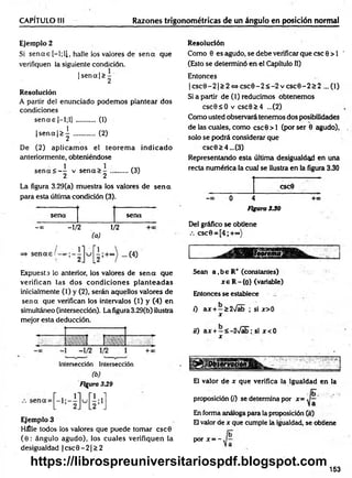 CAPÍTULO III Razones trigonométricas de un ángulo en posición normal
Ejemplo 2
Si se n a s [—
l;ll, halle los valores de se n a que
verifiquen la siguiente condición.
|s e n a |> -
1 2
Resolución
A partir del enunciado podem os plantear dos
condiciones
se n a s |-1;1] ........... (1)
|s e n a |> | ............ (2)
De (2) aplicam os el teorem a indicado
anteriormente, obteniéndose
s e n a < - - v s e n a > -
2 2
(3)
La figura 3.29(a) muestra los valores de se n a
para esta última condición (3).
sena sena
- » -1/2 . 1/>
2
(a)
Expuesta lo anterior, los valores de sen a que
verifican las dos condiciones p lan tead as
inicialmente (1) y (2), serán aquellos valores de
sen a que verifican los intervalos (1) y (4) en
simultáneo (intersección). La figura 3.29(b) ilustra
mejor esta deducción.
Intersección Intersección
(b )
Figura 339
Ejemplo 3
Hálle todos los valores que puede tomar csc0
(6 : ángulo agudo), los cuales verifiquen la
desigualdad | esc 0 - 21> 2
Resolución
Como 0 es agudo, se debe verificar que esc 0 > 1 '
(Esto se determinó en el Capítulo II)
Entonces
|c s c 0 - 2 |> 2 « c s c 0 - 2 < - 2 v c s c 0 - 2 s 2 ...(1)
Si a partir de (1) reducimos obtenemos
csc0sO v csc0>4 ...(2)
Como usted observará tenemos dos posibilidades
de las cuales, como csc0 > l (por ser 0 agudo),
solo se podrá considerar que
esc0£4...(3)
Representando esta última desigualdad en una
recta numérica la cual se ilustra en la figura 3.30
CSC0
—
00 o 4 +00
Figura 330
Del gráfico se obtiene
csc0 = [4;+°°)
Sean a ,be R+ (constantes)
x e R -{0} (variable)
Entonces se establece
0 ax + —£2>/ab ; si x>0
x
¡0 ax + —< -2>/ab; si x <0
x
El valor de x que verifica la igualdad en la
proposición (/) se determina por x=
En forma análoga para la proposición (;¡)
El valor de x que cumple la igualdad, se obtiene
P°r x = ~
153
https://librospreuniversitariospdf.blogspot.com
 