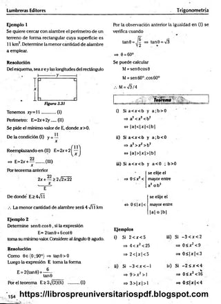 Lumbreras Editores Trigonometría
Ejemplo 1 Por la observación anterior la igualdad en (!) se
Se quiere cercar con alambre el perímetro de un verifica cuando
terreno de forma rectangular cuya superficie es
11 km2. Determine la menor cantidad de alambre
a emplear.
=> e = 6o°
tan0 = ,j^ => tan0 = /3
Resolución
Del esquema, sea x ey las longitudes del rectángulo
Figura 3.31
Se puede calcular
M= sen0cos0
M= sen 60°. eos 60°
M= V3/4
Tenemos x y = ll............ (I)
Perímetro: E=2x+2y....(II)
Se pide el mínimo valor de E, donde x>0.
De la condición (I) y = —
x
Reemplazando en (II) E=2x+2
=> E=2x + — ........(III)
X
Por teorema anterior
2x +— >2^2x22
De donde E>4VÍ1
La menor cantidad de alambre será 4 -f  km
i) Si a< x < b y a ;b > 0
=> a2<x2 <b2
~ Ia 1<1jt| <1b |
ii) Si a< x < b y a ;b < 0
=» a2>x2 >b2
<
=
> |a |> |x |> |b |
iii) Si a< x < b y a< 0 ; b>0
=> O S x ^
se elije el
mayor entre
a2 o b 2
«5- 0 <|jc| <
se elije el
mayor entre
|a | o |b |
Ejemplo 2
Determine sen0.eos0, si la expresión
E= 2tan0 +6cot0
toma su mínimo valor.Considere al ángulo 0 agudo.
Resolución
Como 0 e(O ;90°) => tan0>O
Luego la expresión E toma la forma
E = 2(tan0) + —
tanO
Por el teorema E > 2^/(2)(6) ..........(1)
Ejemplos
i) Si 2 e x <5
=*• 4 < x2< 25
=> 2 < | x | < 5
ii) Si - 3 < x < - l
=> 9 > x 2 >1
=> 3 > | x | > 1
iii) Si - 3 < x < 2
=> 0 < x 2< 9
=> 0 < |x | < 3
iv) Si - 2 S x <
=> 0 < x2< 1
=3 0 S |x |< 4
*
^
https://librospreuniversitariospdf.blogspot.com
 