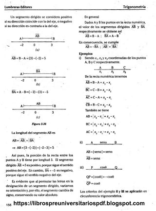 Lumbreras Editores Trigonometría
Un segmento dirigido se considera positivo
si su dirección coincide con la del eje, o negativo
si su dirección es contraria a la del eje.
Al-
-2
AB
(a)
AB = B - A = (3) - (-2) = 5
BA
HB
-2
(b)
BA = Á -B = (-2 )-(3 ) = -5
AB
(c)
Figura 336
La longitud del segmento AB es
AB = |AB¡ = ¡BA;
=> AB = |3 - (- 2 )| = |- 2 - 3 | = 5
Así pues, la porción de la recta entre los
puntos A y B tiene por longitud 5. Eli segmento
dirigido AB =5 es positivo, porque sigue el sentido
positivo del eje. En cambio, BA = -5 es negativo,
porque sigue el sentido negativo del eje.
Es evidente que al permutar las letras en la
designación de un segmento dirigido, variamos
su orientación y, por ello, el segmento cambia de
signo, conservando su valor absoluto.
En general
Dados Ay B los puntos en la recta numérica,
el valor de los segmentos dirigidos AB y BA
respectivamente se obtiene así
AB = B - A ; BA = A -B *
En consecuencia, se cumple
AB = -BA ; ¡ÁB¡ = ¡BÁ¡
Ejemplos
i) Siendo x„ x2y x3coordenadas de los puntos
A, B y C respectivamente.
A B C
x, . x2 x3
De la recta numérica tenemos
AB = B -A = x2- x (
BC = C -B = x3- x2
AC = C -A = x3 - x)
CB = B -C = x2- x3
También se tiene
AB = ¡x2- x 1j= x2- x 1
BC=x3- x2l
r x3- x2
AC =x3- x ¿ =x3- xi
¡i) A sena B
AB = | sena | = sena
AB = sena
iii) p cos9 Q
QP = |cos9| = -cos0
QP = cos0
Los criterios del ejemplo ii y Ü1 se aplicarán en
circunferencia trigonométrica.
156 https://librospreuniversitariospdf.blogspot.com
 
