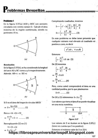 Problemas Resueltos
Problema 1
En la figura 3.37(a) AOD y BOC son sectores
circulares con centro común O. Calcule el área
m áxim a de la región som breada, siendo su
perímetro 10 m.
B
Resolución
En la figura 3.37(b), se ha considerado la longitud
del arco AD y BC como a y b respectivamente.
Además AB=c => DC=c
Pero a + b +2c=10
«
a + b
^ ~ T
= 5 - c (2)
Reemplazando (2) en (1)
S = (5 -c)c
=> S = 5c - c2
Completando cuadrados, tenemos
S = -
S = -
25
+ —
4
+ Y ..............( 3 )
4
cz - 2 c |r |+ —
5
C 2
En este problema se debe tener presente que
cualquier número real elevado al cuadrado es
positivo o cero, es decir
x2>0 ; V x eR
Entonces
■ i r *
0 de (3)
De (3) tenemos
H . 4
=> — -S > 0
4
25
>S. ■Í4)
Pero, como usted comprenderá el área es una
cantidad positiva, por io que planteamos
S>0 .......... (5)
25
De (4) y (5) obtenemos 0 < S < —
4
Los valores que toma el área S se puede visualizar
en una recta numérica.
O---------------------------- 1I
s
0 25/4
(c) ■
Figura 3.37
Los valores de S se ilustran en la figura 3.37(c)
(tener en cuenta que S es positivo).
Entonces el máximo valor de S es 25/4.
157
https://librospreuniversitariospdf.blogspot.com
 