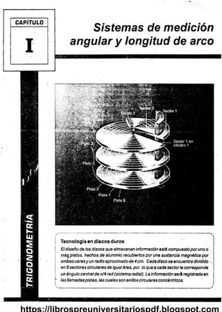 TRIGONOMETRÍA
 I
CAPÍTULO
I
l . . ■ ■ ..................I
Sistemas de medición
anguiar y longitud de arco
Sector 1
Ptato.,3
; Sector 1 en
cilindro 1
Pista 1 /
Pista 0
..... .......... .. ■ — ' " “ ” * ................ “ — ~ 
Tecnología en discos duros
El diseño de los discos que almacenan información está compuestopor uno o
más platos, hechos de aluminio recubiertos poruña sustancia magnética por
ambascarasy un radio aproximado de 4 cm. Cadadisco se encuentra dividido ¡
en 8 sectores circulares de igualárea, por lo que a cada sectorle corresponde
un ángulo central de k/4 rad (sistema radial). La información será registrada en
‘ las llamadaspistas, las cuales son anillos circulares concéntricos.
 