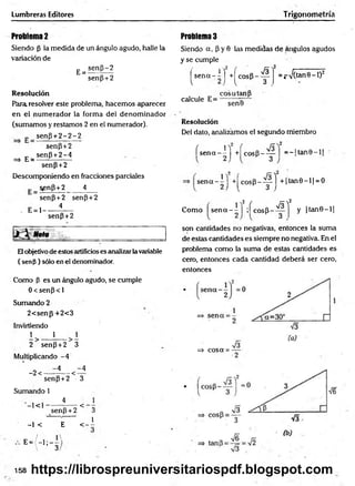 Lumbreras Editores Trigonometría
Problema 2
Siendo (3 la medida de un ángulo agudo, halle la
variación de
E=
sen{3-2
sen(3+2
Resolución
Para, resolver este problema, hacemos aparecer
en el num erador la forma del denom inador
(sumamos y restamos 2 en el numerador).
„ se n p + 2 -2 -2
senp+2
„ senP + 2-4
=> E = --------------
senP + 2
Descomponiendo en fracciones parciales
senp+2 4
senP+2 senP + 2
. E= 1------ i*—
senP+2
Nota
Elobjetivo de estos artificioses analizar la variable
( senp ) sólo en el denominador.
Como p es un ángulo agudo, se cumple
0 < senp < 1
Sumando 2
2< senp+ 2< 3
Invirtiendo
1 1 i
2 senp +2 3
Multiplicando -4
-2 <
-4 -4
-<
senP + 2 3
Sumando 1
4
< senp +2 < 3
-1 < E < - i
E = / - l ; - —
^
 3
Problema 3
Siendo a, P y 0 las medidas de ángulos agudos
y se cumple
^ s e n a -i j +^cosP--^i =^>/(tan8-l)2
eosa tan P
senB
calcule E=
Resolución
Del dato, analizamos el segundo miembro
í s e n a - i j +í cos(3_ ^ Y = -l tan0-
s e n a - i j + |^ c o s P -^ j + |ta n 0 -l| = O
2 ' * *
Como s e n a - i j ; í cosp_ ^ y |ta n 0 -l|
son cantidades no negativas, entonces la suma
de estas cantidades es siempre no negativa. En el
problema como la suma de estas cantidades es
cero, entonces cada cantidad deberá ser cero,
entonces
=$• cosa = -
V6
158 https://librospreuniversitariospdf.blogspot.com
 