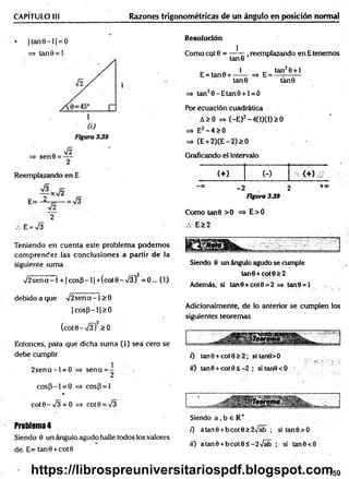 CAPÍTULO III Razones trigonométricas de un ángulo en posición normal
• |ta n 9 -l| = 0
=> tan0 = l
2
E = V3
Teniendo en cuenta este problem a podem os
com prender las conclusiones a partir de la
siguiente suma
V 2sena-1 + .|c o sP -l|+ (co t6 -/3 ) =0... (1)
debido a que V 2sena-1 >0
| cosp—
11> 0
(cot0-V 3)2> 0
Entonces, para que dicha suma (1) sea cero se
debe cumplir
2sencc-l = 0 => sena = -
2
co sP -l = 0 =* cos(3 = l
%
cot0-V 3 = O => cot0 = /3
Problem
a4
Siendo 0 un ángulo agudo halle todos los valores
d e E= tan9 + cot0
Resolución
Como cot 0 =
1
E = tan0 +
tan0
1
.reemplazando enEtenem os
tan20 +1
=> E = -
tan0
tan20 -E tan 0 + l=O
tan0
Por ecuación cuadrática
A>0 => (-E)2-4(1)(1)>0
=» E2- 4 >0
=> (E +2)CE-2)>0
Graficando el intervalo
(+ ) (-) <+)
-2 2
Figura 339
+x
Como tan0 >0 => E>0
E>2
Siendo 0 un ángulo agudo se cumple
tan0+cot0>2
Además, si tan0 +cot0 = 2 => tan9 = i
Adicionalmente, de lo anterior se cumplen los
siguientes teoremas
0 tan0 +cot0>2; sitan8>0
«) tan8 +cot0<-2 ; si tan0 < 0
Siendo a , b e R+
í) atan0 +bcot0>2Váb ; si tan0>O
ií) atan0 +bcote<-2V ab ; si tan6<0
159
https://librospreuniversitariospdf.blogspot.com
 