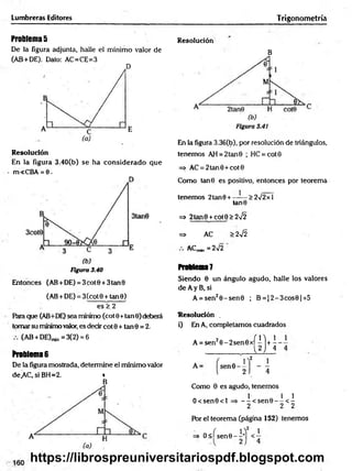 Lumbreras Editores Trigonometría
Problemas
De la figura adjunta, halle el mínimo valor de
(AB+DE). Dato: AC=CE=3
Resolución
En la figura 3.40(b) se ha considerado que
m<CBA = 6.
Figura 3.40
Entonces (AB+DE) = 3cot0 + 3tan9
(AB+DE) = 3(cot9 + tan0)
es > 2
Para que (AB+DE) sea mínimo (cot 0+tan 0) deberá
tomar su mínimo valor, es decir cot 0 + tan 0 = 2.
(AB + DE)min=3(2) = 6
Problema6
De la figura mostrada, determine el mínimo valor
de.AC, si BH=2. *
B
Resolución
B
En la figura 3.36(b), por resolución de triángulos,
tenemos AH = 2tan 0 ; HC = cot0
=> AC = 2tan0 +cot0
Como tan0 es positivo, entonces por teorema
tenemos 2tan0 + ------> 272 x 1
tan0
=> 2tan9 + cót0> 2¡2
=* AC > 2 ^
ACm
in = 2>/2
Problem
a?
Siendo 0 un ángulo agudo, halle los valores
de A y B, si
A = sen20 -sen 0 ; B = J2-3cos0|+ 5
Resolución .
i) En A, completamos cuadrados
A = sen20 -2 sen 0 x í l l + i
L2 J 4
Como 0 es agudo, tenemos
O <sen0<l =» - -< s e n 0 -- ^ < ^
2 2 2
Por el teorema (página 152) tenemos
=* O <ísen 0 -i-] <1
https://librospreuniversitariospdf.blogspot.com
 